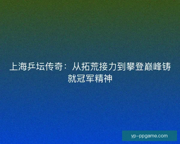 上海乒坛传奇：从拓荒接力到攀登巅峰铸就冠军精神