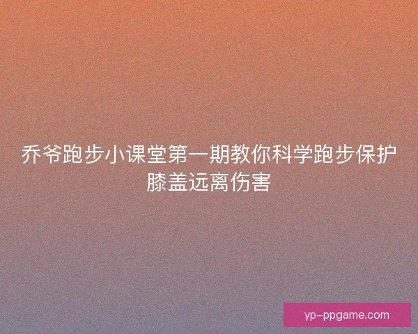 乔爷跑步小课堂第一期教你科学跑步保护膝盖远离伤害