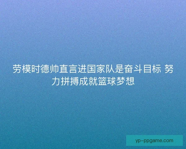 劳模时德帅直言进国家队是奋斗目标 努力拼搏成就篮球梦想