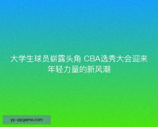 大学生球员崭露头角 CBA选秀大会迎来年轻力量的新风潮
