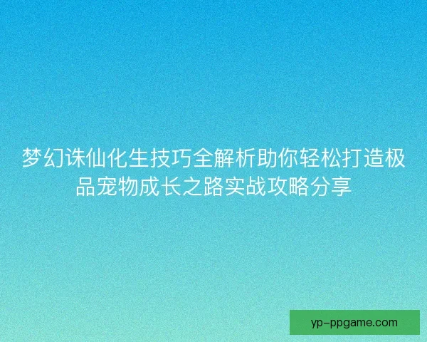 梦幻诛仙化生技巧全解析助你轻松打造极品宠物成长之路实战攻略分享