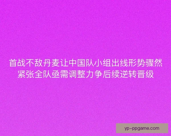 首战不敌丹麦让中国队小组出线形势骤然紧张全队亟需调整力争后续逆转晋级